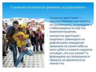  Социална адаптация —
приспособяване към групата
на съучениците, изграждане и
стабилизиране на нов тип
взаимоотношения,
 личностна адаптация -
свързана с равнищата на
рефлексивно поведение -
приемане на самия себе си
като субект в новата социална
ситуация „Аз съм ученик" и
формиране на самооценка в
процеса на промяната на
личността.
Социално-психическо равнище на адаптацията
 