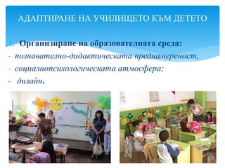 1. Организиране на образователната среда:
- познавателно-дидактическата преднамереност,
- социалнопсихологическата атмосфера;
- дизайн.
АДАПТИРАНЕ НА УЧИЛИЩЕТО КЪМ ДЕТЕТО
 