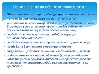  Образователната среда трябва да предлага възможности за:
 по-нататъшно социализиране на малкия ученик;
 изграждане на свобода при избора на определени действия,
било то за решаване на конкретна учебна задача, или
осъществяване на определен поведенчески акт;
 свобода на творческите изяви в добре маркиран
познавателен контекст;
 свободна комуникация и сътрудничество с другите деца;
 свобода на движенията в пространството;
 сигурност и чувство за принадлежност към общността;
 подпомагане на процеса на обучение (чрез разнообразни
нагледни учебни помагала, автентични представители на
живата и неживата природа), възпитаване на усет към
красивото.
Организиране на образователната среда
 