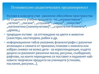 Кътове в класната стая - различни обособени пространства
по отделните учебни предмета - по „ограмотяване",
„четене", „писане", „слушане", „наука", „изкуство",
„математика (манипулативи)", „строителни блокчета",
„драма„;
 природни кътове - за отглеждане на цветя и животни
(хамстери, костенурки, рибки и др.
 информационни табла указания; фланелографи с различни
апликации и сюжета от приказки; пликове с имената или
избран символ на всяко дете - за кореспонденция, където
децата си разменят различни писма, рисунки, съобщения;
рафтове, на които периодично се поставят и подменят най-
новите творчески продукта на учениците (стихове,
послания, рисунки...).
Познавателно-дидактическата преднамереност
 