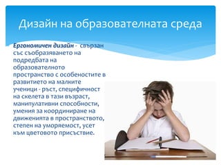  Ергономичен дизайн - свързан
със съобразяването на
подредбата на
образователното
пространство с особеностите в
развитието на малките
ученици - ръст, специфичност
на скелета в тази възраст,
манипулативни способности,
умения за координиране на
движенията в пространството,
степен на уморяемост, усет
към цветовото присъствие.
Дизайн на образователната среда
 