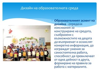  Образователният аспект на
дизайна - определя
изисквания за
конструиране на средата,
съобразени с
възможностите на децата
да възприемат и осмислят
конкретна информация, да
изграждат умения за
самостоятелна работа,
способност да превключват
от една дейност в друга,
формиране на правила за
работа с материалите.
Дизайн на образователната среда
 