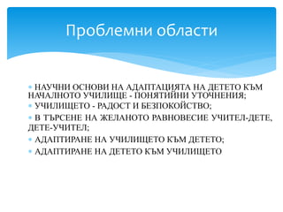  НАУЧНИ ОСНОВИ НА АДАПТАЦИЯТА НА ДЕТЕТО КЪМ
НАЧАЛНОТО УЧИЛИЩЕ - ПОНЯТИЙНИ УТОЧНЕНИЯ;
 УЧИЛИЩЕТО - РАДОСТ И БЕЗПОКОЙСТВО;
 В ТЪРСЕНЕ НА ЖЕЛАНОТО РАВНОВЕСИЕ УЧИТЕЛ-ДЕТЕ,
ДЕТЕ-УЧИТЕЛ;
 АДАПТИРАНЕ НА УЧИЛИЩЕТО КЪМ ДЕТЕТО;
 АДАПТИРАНЕ НА ДЕТЕТО КЪМ УЧИЛИЩЕТО
Проблемни области
 