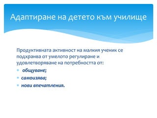 Продуктивната активност на малкия ученик се
подхранва от умелото регулиране и
удовлетворяване на потребността от:
 общуване;
 самоизява;
 нови впечатления.
Адаптиране на детето към училище
 