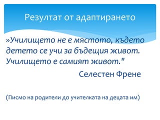 »Училището не е мястото, където
детето се учи за бъдещия живот.
Училището е самият живот."
Селестен Френе
(Писмо на родители до учителката на децата им)
Резултат от адаптирането
 