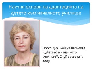 Научни основи на адаптацията на
детето към началното училище
Проф. д-р Емилия Василева
- „Детето в началното
училище“, С. „Просвета“,
2003.
 