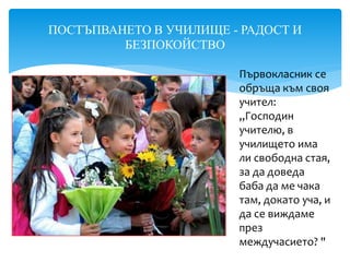 ПОСТЪПВАНЕТО В УЧИЛИЩЕ - РАДОСТ И
БЕЗПОКОЙСТВО
Първокласник се
обръща към своя
учител:
„Господин
учителю, в
училището има
ли свободна стая,
за да доведа
баба да ме чака
там, докато уча, и
да се виждаме
през
междучасието? "
 