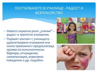  Новата социална роля „ученик“ –
радост и трепетни очаквания.
 Първият контакт с училището -
удовлетворени очаквания или
силна тревожност предполагаща
проява на психологически
бариери, отчуждение,
самоизолация, агресивно
поведение и др. подобни.
ПОСТЪПВАНЕТО В УЧИЛИЩЕ - РАДОСТ И
БЕЗПОКОЙСТВО
 