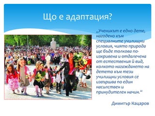 „Ученикът е едно дете,
нагодено към
специалните училищни
условия, чиято природа
ще бъде толкова по-
изкривена и отдалечена
от естествения й вид,
колкото нагаждането на
детето към тези
училищни условия се
извършва по един
насилствен и
принудителен начин.“
Димитър Кацаров
Що е адаптация?
 