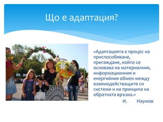«Адаптацията е процес на
приспособяване,
пригаждане, който се
основава на материалния,
информационния и
енергийния обмен между
взаимодействащите си
системи и на принципа на
обратната връзка.»
И. Наумов
Що е адаптация?
 