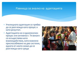  Училищната адаптация се трябва
да се разглежда като процес и
като резултат.
 Адаптацията не е еднопосочен
процес или активност. Тя винаги
се осъществява като
взаимодействие, като взаимно
приспособяване на две системи,
едната от които може да се
разглежда като среда
Равнища за анализ на адаптацията
 