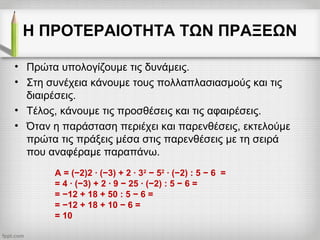Η ΠΡΟΤΕΡΑΙΟΤΗΤΑ ΤΩΝ ΠΡΑΞΕΩΝ
• Πρώτα υπολογίζουμε τις δυνάμεις.
• Στη συνέχεια κάνουμε τους πολλαπλασιασμούς και τις
διαιρέσεις.
• Τέλος, κάνουμε τις προσθέσεις και τις αφαιρέσεις.
• Όταν η παράσταση περιέχει και παρενθέσεις, εκτελούμε
πρώτα τις πράξεις μέσα στις παρενθέσεις με τη σειρά
που αναφέραμε παραπάνω.
Α = (−2)2 ∙ (−3) + 2 ∙ 32
− 52
∙ (−2) : 5 − 6 =
= 4 ∙ (−3) + 2 ∙ 9 − 25 ∙ (−2) : 5 − 6 =
= −12 + 18 + 50 : 5 − 6 =
= −12 + 18 + 10 − 6 =
= 10
 