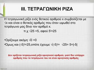 ΙΙΙ. ΤΕΤΡΑΓΩΝΙΚΗ ΡΙΖΑ
Η τετραγωνική ρίζα ενός θετικού αριθμού x συμβολίζεται με
√x και είναι ο θετικός αριθμός που όταν υψωθεί στο
τετράγωνο μας δίνει τον αριθμό x.
π.χ √25 =5, αφού 52
=25
•Ορίζουμε ακόμη √0 =0
•Όμως και (-5)2
=25,οπότε έχουμε √(-5)2
= √25= 5=|-5|
Δεν ορίζεται τετραγωνική ρίζα αρνητικού αριθμού, γιατί δεν υπάρχει
αριθμός που το τετράγωνο του να είναι αρνητικός αριθμός.
 