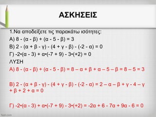 ΑΣΚΗΣΕΙΣ
1.Να αποδείξετε τις παρακάτω ισότητες:
Α) 8 - (α - β) + (α - 5 - β) = 3
Β) 2 - (α + β - γ) - (4 + γ - β) - (-2 - α) = 0
Γ) -2•(α - 3) + α•(-7 + 9) - 3•(+2) = 0
ΛΥΣΗ
Α) 8 - (α - β) + (α - 5 - β) = 8 – α + β + α – 5 – β = 8 – 5 = 3
Β) 2 - (α + β - γ) - (4 + γ - β) - (-2 - α) = 2 – α – β + γ - 4 – γ
+ β + 2 + α = 0
Γ) -2•(α - 3) + α•(-7 + 9) - 3•(+2) = -2α + 6 - 7α + 9α - 6 = 0
 