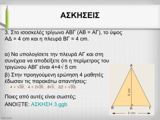 ΑΣΚΗΣΕΙΣ
3. Στο ισοσκελές τρίγωνο ΑΒΓ (ΑΒ = ΑΓ), το ύψος
ΑΔ = 4 cm και η πλευρά ΒΓ = 4 cm.
α) Να υπολογίσετε την πλευρά ΑΓ και στη
συνέχεια να αποδείξετε ότι η περίμετρος του
τριγώνου ΑΒΓ είναι 4+4√ 5 cm
β) Στην προηγούμενη ερώτηση 4 μαθητές
έδωσαν τις παρακάτω απαντήσεις:
Ποιες από αυτές είναι σωστές;
ΑΝΟΙΞΤΕ: ΑΣΚΗΣΗ 3.ggb
 