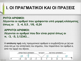Ι. ΟΙ ΠΡΑΓΜΑΤΙΚΟΙ ΚΑΙ ΟΙ ΠΡΑΞΕΙΣ
ΑΡΡΗΤΟΙ ΑΡΙΘΜΟΙ:
Λέγονται οι αριθμοί που δεν είναι ρητοί όπως οι
π, √3, √5, 3,12343…
Η απόλυτη τιμή ενός πραγματικού αριθμού α συμβολίζεται με |α| και
είναι ίση με την απόσταση του σημείου, που παριστάνει τον αριθμό α,
από την αρχή του άξονα.
ΡΗΤΟΙ ΑΡΙΘΜΟΙ:
Λέγονται οι αριθμοί που γράφονται υπό μορφή κλάσματος
όπως οι 3, -4, 0,5 , 1/6, -0,24
 