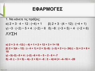 ΕΦΑΡΜΟΓΕΣ
1. Να κάνετε τις πράξεις:
α) 2 + 3 · 4 − 12 : (−4) + 1 β) 2 + 3 · (4 − 12) : (−4 + 1)
γ) −3 · (−2) − 5 + 4 : (−2) − 6 δ) −8 : (−3 + 5) − 4 · (−2 + 6)
ΛΥΣΗ
α) 2 + 3∙ 4 –12:( – 4) + 1 = 2 + 12 + 3 + 1= 18
β) 2 + 3(4 – 12) : (– 4 + 1) = 2 + 3(–8) : (–3) = 2 + (– 24):( – 3) = 2 + 8 =
10
γ) –3(–2) –5 + 4 : (–2) –6 = 6 – 5 – 2 - 6 = -7
δ) –8 :( – 3 + 5) – 4(– 2 + 6) = –8 : 2 – 4(+4 )= –4–16 = –20
 