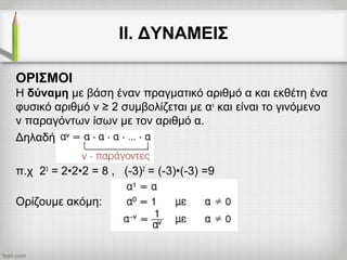 ΙΙ. ΔΥΝΑΜΕΙΣ
ΟΡΙΣΜΟΙ
Η δύναμη με βάση έναν πραγματικό αριθμό α και εκθέτη ένα
φυσικό αριθμό ν ≥ 2 συμβολίζεται με αν
και είναι το γινόμενο
ν παραγόντων ίσων με τον αριθμό α.
Δηλαδή
π.χ 23
= 2•2•2 = 8 , (-3)2
= (-3)•(-3) =9
Ορίζουμε ακόμη:
 