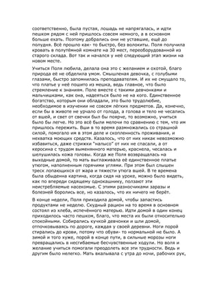 соответственно, была пустая, лошадь не напрягалась, и идти
пешком рядом с ней пришлось совсем немного, а в основном
больше ехать. Поэтому добрались они не уставшие, ещё до
полудня. Всё прошло как- то быстро, без волокиты. Поля получила
кровать в полутёмной комнате на 30 мест, переоборудованной из
старого склада. Вот так и начался у неё следующий этап жизни на
новом месте.
Учиться Поля любила, делала она это с желанием и охотой, благо
природа её не обделила умом. Смышленая девочка, с голубыми
глазами, быстро запомнилась преподавателям. И их не смущало то,
что платье у неё пошито из мешка, ведь главное, что было
стремление к знаниям. Поле вместе с такими девчонками и
мальчишками, как она, надеяться было не на кого. Единственное
богатство, которым они обладали, это было трудолюбие,
необходимое в изучении не совсем лёгких предметов. Да, конечно,
если бы в животе не урчало от голода, а голова и тело не чесались
от вшей, и свет от свечки был бы поярче, то возможно, учиться
было бы легче. Но это всё были мелочи по сравнению с тем, что им
пришлось пережить. Вши в то время размножались со страшной
силой, помогало им в этом деле и скопленность проживания, и
нехватка моющих средств. Казалось, что от них никак невозможно
избавиться, даже стрижки “налысо” от них не спасали, а от
керосина с трудом выменянного матерью, краснела, чесалась и
шелушилась кожа головы. Когда же Поля возвращалась на
выходные домой, то мать выглаживала её единственное платье
утюгом, наполненным горячими углями. При этом был слышен
треск лопающихся от жара и тяжести утюга вшей. В те времена
была обыденна картина, когда сидя на уроке, можно было видеть,
как по впереди сидящему однокашнику, ползают эти
неистребляемые насекомые. С этими разносчиками заразы и
болезней боролись все, но казалось, что их ничего не берёт.
В конце недели, Поля приходила домой, чтобы запастись
продуктами не неделю. Скудный рацион на то время в основном
состоял из хлеба, испечённого матерью. Идти домой в один конец
приходилось часто пешком, благо, что места их были относительно
спокойными. Собирались кучкой девчонки и шли домой,
отпочковываясь по дороге, каждая у своей деревни. Ноги порой
стирались до крови, потому что обуви- то нормальной не было. А
зимой и того хуже, порой в конце пути, в сильные морозы ноги
превращались в несгибаемые бесчувственные ходули. Но воля и
желание учиться помогали преодолеть все эти трудности. Ведь и
другим было нелегко. Мать вкалывала с утра до ночи, рабочих рук,
 