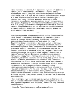 как и мужиков, не хватало. А те единичные мужики, что работали в
колхозе, были или инвалиды, или старики. Бабушка к тому
времени уже умерла, дедушка же после её смерти сильно сдал,
стал совсем, как дитя. Так, матери приходилось присматривать ещё
и за ним. К дочери перебираться он наотрез отказался. Вот и
неслась мать после тяжёлого трудового дня к нему, чтобы
покормить его, работать дедушка сам уже не мог, передвигался и
то с трудом. Переезду его к матери помогла обвалившаяся, после
сильного дождя, крыша старенького родительского дома, хорошо,
что ещё не придавила его. Вот так несчастье и помогло уговорить
упрямого дедушку. Но недолго он пережил бабушку, каких- то
всего на всего пару месяцев.
***
Три года обучения в техникуме пролетели быстро. Преподаватели
были добрые, и зря никого не обижали. Да и ученики были на
редкость упорные и ответственные, закалённые в тяжёлые
военные годы. Но, как говорится, “в семье не без урода”.
Выделялись среди них несколько девушек, одетых в настоящие
платья и туфли, и обладающие, по тем временам неслыханным
богатством - чулками. Этих, откормленных, относящихся к другим
учащимся, не из их “песочницы” с нисхождением девушек, на
занятия привозили на машинах. И они, не стесняясь, хвастались,
что вечерами ходят на танцы, о своих “нужных” знакомствах и
прочих “важных” делах. Держались они обособленно, свысока
поглядывая на других, не принадлежавших к их касте. И было
непонятно, зачем они занимали чьё- то место, ведь учиться они не
хотели. Возможно, что влиятельные родители этих « баловней
судьбы» считали, что их детям необходимо иметь образование, а
может быть была какая- то другая причина. Одна из таких девиц,
получив отказ в списывании домашнего задания, имела
неосторожность за это обидеть незаслуженно Полю, обозвав её
«вшивой голодранкой». Ей повезло в тот раз, потому что за Полю
заступился откуда- то появившийся преподаватель. Этот
интеллигентный человек, знавший Полю, как способную ученицу и
хорошую подругу, помогающую другим, обратился к нагло ведущей
молодой особе.
- Как не стыдно, ведь не каждому дано родиться в обеспеченной
семье. Главное оставаться человеком при любых условиях. И, Вам,
моя дорогая,- обратился он к обидчице,- не мешало бы у Поли кое-
чему поучиться.
- Спасибо, Павел Николаевич,- поблагодарила Поля.
 