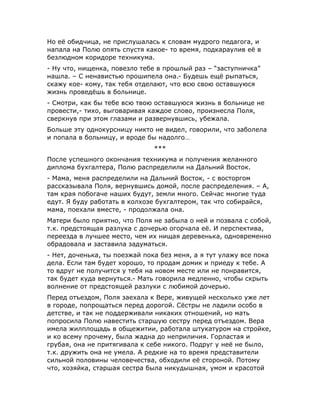Но её обидчица, не прислушалась к словам мудрого педагога, и
напала на Полю опять спустя какое- то время, подкараулив её в
безлюдном коридоре техникума.
- Ну что, нищенка, повезло тебе в прошлый раз – “заступничка”
нашла. – С ненавистью прошипела она.- Будешь ещё рыпаться,
скажу кое- кому, так тебя отделают, что всю свою оставшуюся
жизнь проведёшь в больнице.
- Смотри, как бы тебе всю твою оставшуюся жизнь в больнице не
провести,- тихо, выговаривая каждое слово, произнесла Поля,
сверкнув при этом глазами и развернувшись, убежала.
Больше эту однокурсницу никто не видел, говорили, что заболела
и попала в больницу, и вроде бы надолго…
***
После успешного окончания техникума и получения желанного
диплома бухгалтера, Полю распределили на Дальний Восток.
- Мама, меня распределили на Дальний Восток, - с восторгом
рассказывала Поля, вернувшись домой, после распределения. – А,
там края побогаче наших будут, земли много. Сейчас многие туда
едут. Я буду работать в колхозе бухгалтером, так что собирайся,
мама, поехали вместе, - продолжала она.
Матери было приятно, что Поля не забыла о ней и позвала с собой,
т.к. предстоящая разлука с дочерью огорчала её. И перспектива,
переезда в лучшее место, чем их нищая деревенька, одновременно
обрадовала и заставила задуматься.
- Нет, доченька, ты поезжай пока без меня, а я тут улажу все пока
дела. Если там будет хорошо, то продам домик и приеду к тебе. А
то вдруг не получится у тебя на новом месте или не понравится,
так будет куда вернуться.- Мать говорила медленно, чтобы скрыть
волнение от предстоящей разлуки с любимой дочерью.
Перед отъездом, Поля заехала к Вере, живущей несколько уже лет
в городе, попрощаться перед дорогой. Сёстры не ладили особо в
детстве, и так не поддерживали никаких отношений, но мать
попросила Полю навестить старшую сестру перед отъездом. Вера
имела жилплощадь в общежитии, работала штукатуром на стройке,
и ко всему прочему, была жадна до неприличия. Горластая и
грубая, она не притягивала к себе никого. Подруг у неё не было,
т.к. дружить она не умела. А редкие на то время представители
сильной половины человечества, обходили её стороной. Потому
что, хозяйка, старшая сестра была никудышная, умом и красотой
 