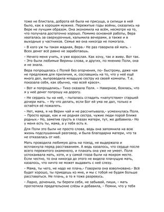 тоже не блистала, доброта ей была не присуща, а силищи в ней
было, как в хорошем мужике. Пережитые годы войны, сказались на
Вере не лучшим образом. Она экономила на всём, несмотря на то,
что получала достаточно хорошо. Помимо основной работы, Вера
хваталась за сверхурочные, калымила вечерами, а также и в
выходные у частников. Семье же она никогда не помогала.
- В кого уж ты такая жадная, Вера.- Не раз говорила ей мать. -
Всех денег всё равно не заработаешь.
- Нечего меня учить, я уже взрослая. Как хочу, так и живу. Вот так.
- Это были любимые Верины слова, и других, по мнению Поли, она
и не знала.
Вера попрощалась с Полей без огорчения, по- быстрому, даже чая
не предложив для приличия, и, сославшись на то, что у неё ещё
много дел, выпроводила младшую сестру из своей комнаты. Т.е.
показала себя, как обычно, «во всей красе».
- Вот и попрощались.- Тихо сказала Поля. – Наверное, боялась, что
я у неё денег попрошу на дорогу.
- Не сердись ты на неё, - пыталась сгладить «напутствие» старшей
дочери мать. – Ну что делать, если Бог ей ума не дал, только и
остаётся её пожалеть.
- Нет, мама, я на Верин чай и не рассчитывала,- усмехнулась Поля.
– Просто вроде, как и не родная сестра, чужие люди порой ближе
родных.- Но, заметив грусть в глазах матери, тут, же добавила.- Но
у меня есть ты, мама, а у тебя есть я.
Для Поли это были не просто слова, ведь она запомнила на всю
жизнь подслушанный разговор, и была благодарна матери, что та
не отказалась от неё.
Мать проводила любимую дочь на поезд, не выдержала и
всплакнула перед расставанием. А ведь казалось, что сердце после
всего пережитого окаменело, и плакать она уже не умеет. Поля
успокаивала мать, хотя, и у самой глаза были на мокром месте.
Если честно, то она никогда до этого не видела плачущую мать,
казалось, что ничто не может выдавить с неё слезу.
- Мама, ты чего, не надо не плачь.- Говорила она взволновано.- Всё
будет хорошо, ты приедешь ко мне, и мы с тобой не будем больше
расставаться. Не плачь, а то я тоже разревусь.
- Ладно, доченька, ты береги себя, не забывай, пиши, - мать
проглотила предательские слёзы и добавила, - Помни, что у тебя
 