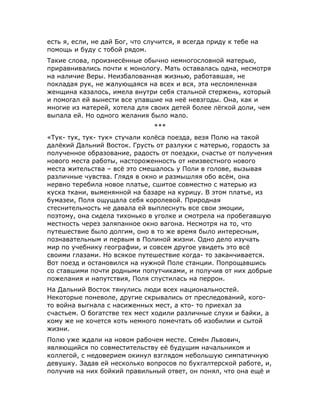 есть я, если, не дай Бог, что случится, я всегда приду к тебе на
помощь и буду с тобой рядом.
Такие слова, произнесённые обычно немногословной матерью,
приравнивались почти к монологу. Мать оставалась одна, несмотря
на наличие Веры. Неизбалованная жизнью, работавшая, не
покладая рук, не жалующаяся на всех и вся, эта несломленная
женщина казалось, имела внутри себя стальной стержень, который
и помогал ей вынести все упавшие на неё невзгоды. Она, как и
многие из матерей, хотела для своих детей более лёгкой доли, чем
выпала ей. Но одного желания было мало.
***
«Тук- тук, тук- тук» стучали колёса поезда, везя Полю на такой
далёкий Дальний Восток. Грусть от разлуки с матерью, гордость за
полученное образование, радость от поездки, счастье от получения
нового места работы, настороженность от неизвестного нового
места жительства – всё это смешалось у Поли в голове, вызывая
различные чувства. Глядя в окно и размышляя обо всём, она
нервно теребила новое платье, сшитое совместно с матерью из
куска ткани, выменянной на базаре на курицу. В этом платье, из
бумазеи, Поля ощущала себя королевой. Природная
стеснительность не давала ей выплеснуть все свои эмоции,
поэтому, она сидела тихонько в уголке и смотрела на пробегавшую
местность через заляпанное окно вагона. Несмотря на то, что
путешествие было долгим, оно в то же время было интересным,
познавательным и первым в Полиной жизни. Одно дело изучать
мир по учебнику географии, и совсем другое увидеть это всё
своими глазами. Но всякое путешествие когда- то заканчивается.
Вот поезд и остановился на нужной Поле станции. Попрощавшись
со ставшими почти родными попутчиками, и получив от них добрые
пожелания и напутствия, Поля спустилась на перрон.
На Дальний Восток тянулись люди всех национальностей.
Некоторые поневоле, другие скрывались от преследований, кого-
то война выгнала с насиженных мест, а кто- то приехал за
счастьем. О богатстве тех мест ходили различные слухи и байки, а
кому же не хочется хоть немного помечтать об изобилии и сытой
жизни.
Полю уже ждали на новом рабочем месте. Семён Львович,
являющийся по совместительству её будущим начальником и
коллегой, с недоверием окинул взглядом небольшую симпатичную
девушку. Задав ей несколько вопросов по бухгалтерской работе, и,
получив на них бойкий правильный ответ, он понял, что она ещё и
 