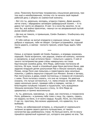 умна. Пожилому бухгалтеру понравилась смышленая девчонка, при
том ещё и неизбалованная, потому что та начала свой первый
рабочий день с уборки их совместной комнаты.
- Вот это ты, девонька, молодец, угодила старику. Даже дышать
легче стало,- обрадовано заговорил добродушный хозяин. – А то
давно тут никто не убирался. Я сам- то и если бы захотел, то не
смог бы, всё война проклятая,- махнул он на заправленный пустой
рукав своей рубахи.
- Да мне не тяжело, я привыкшая, Семён Львович.- Улыбнулась ему
в ответ Поля.
- Я тебя сейчас на житьё определю в хорошую семью, там люди
добрые и хорошие, тебя не обидят. Сегодня устраивайся, отдыхай
после дороги, а завтра - милости просим, утром буду ждать тебя
здесь.
***
Семья, в которую привёл её Семён Львович, и вправду оказалась
хорошей. Полю встретили, как родную, отвели ей комнату, напоили
и накормили, а ещё истопили баню – помыться с дороги. У неё от
такого гостеприимства даже слёзы навернулись на глаза.
Кругленькая хозяйка дома, тётя Мира, заботливо постелила ей
постель. Её муж, тихий и спокойный дядя Наум растопил баню, дав
задание младшим детям школьникам Рае и Леньке наносить воды.
Позже, когда Поля уже помылась и перестирала свои нехитрые
пожитки, с работы вернулся старший сын Михаил. Ближе к вечеру,
Рая постучалась в дверь новой постоялицы и позвала её отужинать
с ними. Поля пыталась сказать, что она не голодна. Но девочка
сказала, что лучше согласиться, т.к. мама отказа не примет. Когда
через несколько минут, приведя себя в порядок, чистая, с
блестящими голубыми глазами и пушистыми, чуть вьющимися
тёмными волосами Поля вышла к столу, то тётя Мира не
удержалась и громко воскликнула:
- А, ты, девонька, красавица,- и, видя, как смутилась и покраснела
Поля, добавила,- и румянец тебе тоже к лицу. Ну, садись, садись,
не сердись на меня, я от всего сердца. Кушай, Поля, не стесняйся.
У нас по- простому, без всяких церемоний, что нравится, то и
выбирай.
У Поли, не избалованной яствами, и, отвыкшей от нормального
питания за время своего долгого путешествия, от такого
количества еды разбежались глаза. Но больше всего, ей по вкусу
пришёлся ароматный куриный суп, которого она давно не ела. Так
 