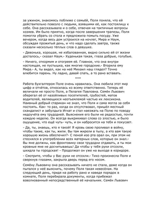 за ужином, знакомясь поближе с семьёй, Поля поняла, что ей
действительно повезло с людьми, взявшими её, как постоялицу к
себе. Она рассказывала и о себе, отвечая на тактичные вопросы
хозяев. Им было приятно, когда после завершения трапезы, Поля
помогла убрать со стола и предложила помыть посуду. Уже
вечером, когда весь дом устроился на ночлег, Мира и Наум,
обсуждая прожитый день, и что надо сделать завтра, также
сказали несколько тёплых слов о девушке.
- Девонька, хорошая, не избалованная, видно сильно ей от жизни
досталось,- сказал Наум.- Худенькая такая, глаза добрые, голубые.
- Ничего, откормим и отогреем её. Главное, что она внутри
настоящая, не пустышка, как многие городские.- Вторила ему
Мира.- А, ты видел, как на неё Михаил наш глядел? Точно
влюбится парень. Ну ладно, давай спать, а то рано вставать.
***
Работа бухгалтером Поле очень нравилась. Она любила этот мир
цифр и отчётов, относилась ко всему ответственно. Теперь её
величали не просто Поля, а Пелагея Павловна. Семён Львович
оберегал её от назойливых посетителей, грубостей, матов
водителей, являющихся неотъемлемой частью их лексикона.
Наивный добрый старикан не знал, что Поля и сама могла за себя
постоять. Как- то раз, когда он отсутствовал, пришёл местный
скандалист и забулдыга Игнат и стал наезжать на Полю по поводу
недоучёта ему трудодней. Выяснения его были не редкостью, почти
каждую неделю. Он всегда выкрикивал слова со злостью, и было
ощущение, что ещё чуть- чуть, и он набросится на тебя и покусает.
- Да, ты, знаешь, кто я такой! Я кровь свою проливал в войну,
чтобы такие, как ты, жили. Вы там жирели в тылу, а кто вам такую
хорошую жизнь обеспечил?- С пеной изо рта орал он, при этом не
стеснялся в употреблении всех матерных слов, которые он знал.-
Вы мне должны, как фронтовику свои трудодни отдавать, а ты мои
кровные мне не досчитываешь! Да чтобы у тебя руки отсохли,
шкидла ты городская! - Продолжал он уже на выходе в коридоре.
- Смотрите, чтобы у Вас руки не отсохли.- Тихо произнесла Поля и
сверкнув глазами, закрыла дверь перед его носом.
Семёну Львовичу она рассказывать ничего не стала, даже когда он
пытался у неё выяснить, почему Поля такая невесёлая. На
следующий день, придя на работу рано и наведя порядок в
комнате, Поля перебирала документы, когда прибежал
взволнованный непосредственный её начальник. Семён Львович
 