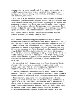 поведал ей, что всеми нелюбимый Игнат вдруг занемог. И, что к
особой радости его жены, уже не может её бить и орать, как
прежде, т.к. вначале руки у него отнялись, а теперь и ноги, да и
сам он мычит, как немой.
- Всё- таки есть Бог на свете. Не мало крови попил у людей он,-
продолжал Семён Львович.- А Мария бедная, так намучилась с ним,
хоть вздохнёт несчастная баба. Хозяин он никакой, всё в доме она
делала, а он только пил, бил и выступал. На работе толку тоже от
него не было, только убытки. Всё всем про войну хвастался. Да не
был он на фронте, удачно где- то отсиделся на складе, пока другие
кровь проливали… Да, недаром говорят: « Бог шельму метит».
Поля только кивнула в ответ, она то знала причину болезни
Игната, и сочувствия к нему у неё не было.
***
Поля влилась в спокойное русло деревенской жизни. Работа
бухгалтером приносила ей удовольствие и была в радость. Семья, в
которую она попала, оказалась действительно хорошая и дружная.
У каждого были свои обязанности, дети почитали родителей и не
перечили им. В доме чувствовалась крепкая хозяйская рука дяди
Наума, как называла его Поля. Старший сын был во всём опорой
отцу. Добрая тётя Мира заботилась обо всех своих домочадцах.
Поля помогала хозяйке в огороде, по дому, и только, помня о своих
особенностях, к скотине не подходила. Тётя Мира, между делом,
учила Полю готовить и другим разным секретам жизни. Михаил
относился к постоялице с уважением, и ничего лишнего не
позволял.
- Ну, как тебе у нас? – Спрашивала тётя Мира.- Нравится? Семён
Львович тебя хвалит, не нахвалится, говорит, что о такой
работнице и не мечтал. Он мужик хороший, справедливый, зря
говорить не будет. Значит, ты и впрямь, молодец.
- Спасибо, тётя Мира. Мне очень хорошо здесь. Только по маме
скучаю.- Отвечала Поля, продолжая полоть грядку. Они с хозяйкой
вместе занимались обычной на тот период года работой в огороде.
- Полно грустить, ведь мама твоя обещала приехать. Она то,
небось, уж точно извелась там вся без тебя. Когда мой Михаил в
армии был, я сама себе места не находила. Хоть и мир сейчас, а
пойди, знай. Материнское сердце всегда болит и переживает за
всех.- Продолжала она свой монолог.- А что ты, Поля, в наш клуб
не ходишь, там и танцы, и кино иногда привозят, а также и
музыкальная самодеятельность. А поёшь ты красиво, я не раз
 