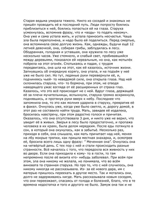 Старая ведьма умирала тяжело. Никто из соседей и знакомых не
пришёл проводить её в последний путь. Люди попросту боялись
приблизиться к ней, боялись попасться ей на глаза. Старуха
усмехнулась, вспомнив фразу, что и «воды- то подать некому».
Она уже и сама устала жить, и устала приносить несчастья. Чаша
зла была переполнена, и надо было ей поделиться. Перед смертью,
она вспоминала свою долгую жизнь. Как, однажды, будучи ещё 12
летней девочкой, она, собирая грибы, заблудилась в лесу.
Ободранная, голодная и уставшая, она кружила по лесу уже
несколько часов. Уже стемнело, и слабый свет, пробивавшийся
между деревьями, показался ей нереальным, но она, как мотылёк
побрела на этот огонёк. Спотыкаясь и падая, с трудом
передвигаясь, она шла на этот, как ей казалось, источник жизни.
Запнувшись об очередную корягу, она упала, и на подъём у неё
уже не было сил. Но тут, ледяные руки перевернули её, и,
подчиняясь чьей- то неведомой силе, она открыла глаза. Над ней
склонилась старуха, что- то бормоча, при этом, не отводя
наводящего ужас взгляда от её расширенных от страха глаз.
Казалось, что это всё происходит не с ней. Вдруг глаза, держащей
её за плечи мучительницы, вспыхнули, старуха громко вскрикнула,
поднявшись, и протянув руки вверх к небу. Последнее что
запомнила она, то это как молния ударила в старуху, превратив её
в факел. Очнулась уже, когда уже было светло, и, дорогу домой, в
этот раз не составило найти труда. Мать, завидев её издалека,
бросилась навстречу, при этом радостно голося и причитая.
Оказалось, что она отсутствовала 3 дня, и никто уже не верил, что
увидит её в живых. Зверья в лесу было предостаточно, и пропажа
человека в их краях, была делом нередким. После еды потянуло в
сон, в который она окунулась, как в забытьё. Несколько раз,
приходя в себя, она слышала, как мать причитает над ней, меняя
на лбу мокрые тряпки, как пришла местная знахарка, и, осмотрев
её, бросила всего лишь одну фразу: ” Меченная она”. Очнулась она
на четвёртый день. С тех пор с ней и стали происходить разные
странности. Всё началось с того, что передохла вся живность у них
во дворе. Если она приходила к кому- то в гости, то там
непременно после её визита кто- нибудь заболевал. При всём при
этом, зла она никому не желала, но понимала, что во всём
виновата та странная старуха. Но про то, что с ней случилось, она
никому никогда не рассказывала. Из- за её нового дара, им с
матерью пришлось переехать в другое место. Так и мотались они,
долго не задерживаясь нигде. Мать рассказывала новым соседям,
что они переезжают, спасаясь от голода и болезней, благо, что в те
времена недостатка и того и другого не было. Замуж она так и не
 