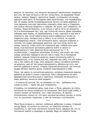 вышла, по причине, что попытки желающих закончились неудачно
для них. Ей ещё не было и 30 лет, когда мать, не выдержав такой
жизни, умерла. Видать, проклятья людей, сыпавшиеся им вслед,
сделали своё дело. В последнее своё пристанище, она перебралась
лет 15 назад, заняв полуразрушенную лачугу на краю деревне. К
тому времени она уже научилась скрывать свою силу и старалась,
как можно меньше общаться с людьми. Но шила, как говорится, не
утаишь. Люди её боялись, и не только к ней в гости не заходили,
но и в близлежащий лес, там, где стояла её лачуга. Даже знахарка,
собирая свои травы, не приближалась к ней, чувствуя в ней зло и
опасность. Да, на её совести было много забранных ничем не
повинных душ, которых она и губить то не хотела, но судьба
распорядилась иначе… Она услышала звуки, идущие снаружи, и
поняла, что новая заблудшая девочка, как она тогда много лет
назад, пришла, чтобы взять её страшный дар. Собрав всю свою
волю, она мысленно заставила девочку войти в лачугу и
приблизиться к ней. Девочка была маленькая лет 7- 8,
голубоглазая, с жидкими косичками. И опять, как много лет тому
назад, началась передача зла из глаз в глаза. Но в последний
момент, ведьма пожалела девочку, видно вспомнила себя ту
беззащитную, и не отдала всё зло, подумав про себя, что всё равно
так и так гореть ей в аду. Она закрыла глаза и ослабила влияние
на девочку, дав ей тем самым возможность убежать до того, как
молния ударила в лачугу. Старое строение вспыхнуло, как спичка,
выдав облако чёрного дыма, клубком поднявшееся в небо.
Поля, так звали ту несчастную девочку, которую пожалела ведьма,
добрела до дома и упала у крыльца. Там и обнаружила её мать.
Деревенская целительница и повитуха, осмотрев метавшуюся в
жару девочку, вынесла свой вердикт:
- Сглазили её сильно. Но, не убивайся ты так, - добавила она,
глядя на мать, - через три дня поправится.
И впрямь, на четвёртый день, жар спал, и Поля, держась за стену,
выползла на улицу погреться на солнышке. Она была ещё слаба, и
ничего толком не помнила, что с ней случилось. В памяти
отпечаталось только то, что мать послала её искать сестру, а потом
что- то случилось страшное, о чём не хотелось и вспоминать.
***
Поля была вторым и, притом, любимым ребёнком в семье. Старшая
сестра Вера, не хотела ни учиться, ни помогать матери по
хозяйству, и, при этом постоянно лупила Полю, завидуя ей, что ту
постоянно хвалят и приводят в пример. Веру не любили также
 