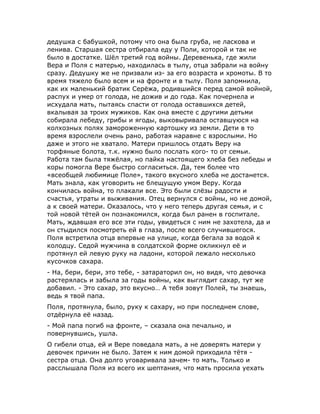 дедушка с бабушкой, потому что она была груба, не ласкова и
ленива. Старшая сестра отбирала еду у Поли, которой и так не
было в достатке. Шёл третий год войны. Деревенька, где жили
Вера и Поля с матерью, находилась в тылу, отца забрали на войну
сразу. Дедушку же не призвали из- за его возраста и хромоты. В то
время тяжело было всем и на фронте и в тылу. Поля запомнила,
как их маленький братик Серёжа, родившийся перед самой войной,
распух и умер от голода, не дожив и до года. Как почернела и
исхудала мать, пытаясь спасти от голода оставшихся детей,
вкалывая за троих мужиков. Как она вместе с другими детьми
собирала лебеду, грибы и ягоды, выковыривала оставшуюся на
колхозных полях замороженную картошку из земли. Дети в то
время взрослели очень рано, работая наравне с взрослыми. Но
даже и этого не хватало. Матери пришлось отдать Веру на
торфяные болота, т.к. нужно было послать кого- то от семьи.
Работа там была тяжёлая, но пайка настоящего хлеба без лебеды и
коры помогла Вере быстро согласиться. Да, тем более что
«всеобщей любимице Поле», такого вкусного хлеба не достанется.
Мать знала, как уговорить не блещущую умом Веру. Когда
кончилась война, то плакали все. Это были слёзы радости и
счастья, утраты и выживания. Отец вернулся с войны, но не домой,
а к своей матери. Оказалось, что у него теперь другая семья, и с
той новой тётей он познакомился, когда был ранен в госпитале.
Мать, ждавшая его все эти годы, увидеться с ним не захотела, да и
он стыдился посмотреть ей в глаза, после всего случившегося.
Поля встретила отца впервые на улице, когда бегала за водой к
колодцу. Седой мужчина в солдатской форме окликнул её и
протянул ей левую руку на ладони, которой лежало несколько
кусочков сахара.
- На, бери, бери, это тебе, - затараторил он, но видя, что девочка
растерялась и забыла за годы войны, как выглядит сахар, тут же
добавил. - Это сахар, это вкусно… А тебя зовут Полей, ты знаешь,
ведь я твой папа.
Поля, протянула, было, руку к сахару, но при последнем слове,
отдёрнула её назад.
- Мой папа погиб на фронте, – сказала она печально, и
повернувшись, ушла.
О гибели отца, ей и Вере поведала мать, а не доверять матери у
девочек причин не было. Затем к ним домой приходила тётя -
сестра отца. Она долго уговаривала зачем- то мать. Только и
расслышала Поля из всего их шептания, что мать просила уехать
 
