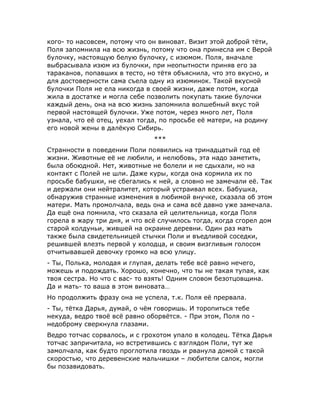 кого- то насовсем, потому что он виноват. Визит этой доброй тёти,
Поля запомнила на всю жизнь, потому что она принесла им с Верой
булочку, настоящую белую булочку, с изюмом. Поля, вначале
выбрасывала изюм из булочки, при неопытности приняв его за
тараканов, попавших в тесто, но тётя объяснила, что это вкусно, и
для достоверности сама съела одну из изюминок. Такой вкусной
булочки Поля не ела никогда в своей жизни, даже потом, когда
жила в достатке и могла себе позволить покупать такие булочки
каждый день, она на всю жизнь запомнила волшебный вкус той
первой настоящей булочки. Уже потом, через много лет, Поля
узнала, что её отец, уехал тогда, по просьбе её матери, на родину
его новой жены в далёкую Сибирь.
***
Странности в поведении Поли появились на тринадцатый год её
жизни. Животные её не любили, и нелюбовь, эта надо заметить,
была обоюдной. Нет, животные не болели и не сдыхали, но на
контакт с Полей не шли. Даже куры, когда она кормила их по
просьбе бабушки, не сбегались к ней, а словно не замечали её. Так
и держали они нейтралитет, который устраивал всех. Бабушка,
обнаружив странные изменения в любимой внучке, сказала об этом
матери. Мать промолчала, ведь она и сама всё давно уже замечала.
Да ещё она помнила, что сказала ей целительница, когда Поля
горела в жару три дня, и что всё случилось тогда, когда сгорел дом
старой колдуньи, жившей на окраине деревни. Один раз мать
также была свидетельницей стычки Поли и въедливой соседки,
решившей влезть первой у колодца, и своим визгливым голосом
отчитывавшей девочку громко на всю улицу.
- Ты, Полька, молодая и глупая, делать тебе всё равно нечего,
можешь и подождать. Хорошо, конечно, что ты не такая тупая, как
твоя сестра. Но что с вас- то взять! Одним словом безотцовщина.
Да и мать- то ваша в этом виновата…
Но продолжить фразу она не успела, т.к. Поля её прервала.
- Ты, тётка Дарья, думай, о чём говоришь. И торопиться тебе
некуда, ведро твоё всё равно оборвётся. - При этом, Поля по -
недоброму сверкнула глазами.
Ведро тотчас сорвалось, и с грохотом упало в колодец. Тётка Дарья
тотчас запричитала, но встретившись с взглядом Поли, тут же
замолчала, как будто проглотила гвоздь и рванула домой с такой
скоростью, что деревенские мальчишки – любители салок, могли
бы позавидовать.
 