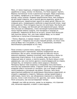 Мать, от греха подальше, отправила Веру с родственницей на
заработки в город, потому что боялась, что Поле надоест терпеть
Верины постоянные тычки и различные выходки. Вера устроилась
на стройку, профессия в тот момент, да и собственно говоря,
всегда, очень нужная. Отдавая предпочтение Поле, мать выбрала
её для своей старости, как и многие другие родители, делая это
подсознательно, предпочитают одного из своих детей. Обычно это
младшие дети, нуждающиеся наиболее в родительской опеке, чаще
всего девочки. Поля попадала под все эти категории. Она была для
матери, как отрада, как бальзам для её израненной души. Замуж
мать больше не собиралась, стала настоящей мужененавистницей
после подлой измены супруга, она постарела и никогда не
улыбалась. Надеяться ей было не на кого, только Поля была для
неё смыслом жизни. Нет, она тоже любила Веру, но та своей
грубостью и глупостью отталкивала всех.
- Помни, Верочка, в народе говорят, что “ласковый телёнок двух
маток сосёт”.- Говорила она не раз старшей дочери, но смысл этих
слов до Веры так и не дошёл, и, мать, к сожалению, понимала
бесполезность разговоров на эту тему.
***
Поля училась в школе очень хорошо, была девочкой
сообразительной и прилежной, поэтому конфликтов там не
возникало. Все их дети, почувствующие на себе все тяготы
военного времени, уважали учителей, мало смеялись и были по-
взрослому ответственны. И не случайно, ведь они получили
страшный урок от жизни, и смогли выжить. Не было семьи в этой
деревеньке, как и во многих других в многострадальной их стране,
которая бы, не потеряла в войну своих родных и близких.
Материны братья тоже оказались в мясорубке этого жестокого
монстра под названием война. Старший погиб под Сталинградом, а
младший умер в госпитале от гангрены, так и не придя в себя
после операции в последний год войны. Поэтому, мать была
единственным ребёнком её осиротевших безутешных родителей, их
опорой и надеждой в старости. Бабушка, всегда приветливая и
заботливая, после того, как обнаружила странности в любимой
внучке, стала к ней относиться по- другому, как чужая. Однажды
Поля услышала, как она выговаривает матери.
- Доведёт она тебя до могилы, разве ты не видишь, что странная
она, меченная ведьмой, а может и сама ведьма…
 