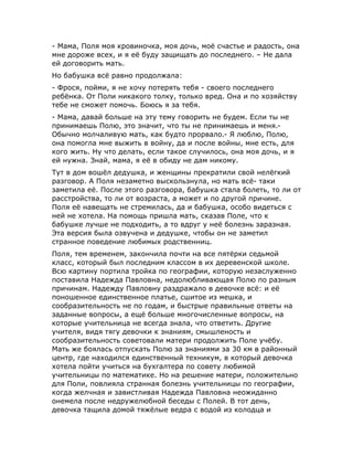 - Мама, Поля моя кровиночка, моя дочь, моё счастье и радость, она
мне дороже всех, и я её буду защищать до последнего. – Не дала
ей договорить мать.
Но бабушка всё равно продолжала:
- Фрося, пойми, я не хочу потерять тебя - своего последнего
ребёнка. От Поли никакого толку, только вред. Она и по хозяйству
тебе не сможет помочь. Боюсь я за тебя.
- Мама, давай больше на эту тему говорить не будем. Если ты не
принимаешь Полю, это значит, что ты не принимаешь и меня.-
Обычно молчаливую мать, как будто прорвало.- Я люблю, Полю,
она помогла мне выжить в войну, да и после войны, мне есть, для
кого жить. Ну что делать, если такое случилось, она моя дочь, и я
ей нужна. Знай, мама, я её в обиду не дам никому.
Тут в дом вошёл дедушка, и женщины прекратили свой нелёгкий
разговор. А Поля незаметно выскользнула, но мать всё- таки
заметила её. После этого разговора, бабушка стала болеть, то ли от
расстройства, то ли от возраста, а может и по другой причине.
Поля её навещать не стремилась, да и бабушка, особо видеться с
ней не хотела. На помощь пришла мать, сказав Поле, что к
бабушке лучше не подходить, а то вдруг у неё болезнь заразная.
Эта версия была озвучена и дедушке, чтобы он не заметил
странное поведение любимых родственниц.
Поля, тем временем, закончила почти на все пятёрки седьмой
класс, который был последним классом в их деревенской школе.
Всю картину портила тройка по географии, которую незаслуженно
поставила Надежда Павловна, недолюбливающая Полю по разным
причинам. Надежду Павловну раздражало в девочке всё: и её
поношенное единственное платье, сшитое из мешка, и
сообразительность не по годам, и быстрые правильные ответы на
заданные вопросы, а ещё больше многочисленные вопросы, на
которые учительница не всегда знала, что ответить. Другие
учителя, видя тягу девочки к знаниям, смышленость и
сообразительность советовали матери продолжить Поле учёбу.
Мать же боялась отпускать Полю за знаниями за 30 км в районный
центр, где находился единственный техникум, в который девочка
хотела пойти учиться на бухгалтера по совету любимой
учительницы по математике. Но на решение матери, положительно
для Поли, повлияла странная болезнь учительницы по географии,
когда желчная и завистливая Надежда Павловна неожиданно
онемела после недружелюбной беседы с Полей. В тот день,
девочка тащила домой тяжёлые ведра с водой из колодца и
 