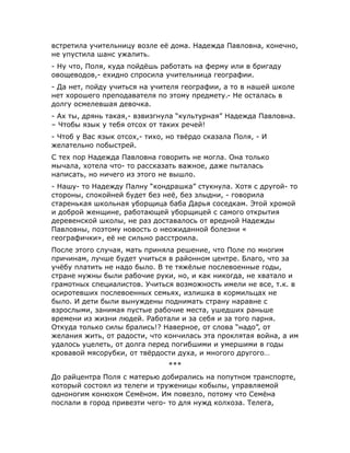 встретила учительницу возле её дома. Надежда Павловна, конечно,
не упустила шанс ужалить.
- Ну что, Поля, куда пойдёшь работать на ферму или в бригаду
овощеводов,- ехидно спросила учительница географии.
- Да нет, пойду учиться на учителя географии, а то в нашей школе
нет хорошего преподавателя по этому предмету.- Не осталась в
долгу осмелевшая девочка.
- Ах ты, дрянь такая,- взвизгнула “культурная” Надежда Павловна.
– Чтобы язык у тебя отсох от таких речей!
- Чтоб у Вас язык отсох,- тихо, но твёрдо сказала Поля, - И
желательно побыстрей.
С тех пор Надежда Павловна говорить не могла. Она только
мычала, хотела что- то рассказать важное, даже пыталась
написать, но ничего из этого не вышло.
- Нашу- то Надежду Палну “кондрашка” стукнула. Хотя с другой- то
стороны, спокойней будет без неё, без злыдни, - говорила
старенькая школьная уборщица баба Дарья соседкам. Этой хромой
и доброй женщине, работающей уборщицей с самого открытия
деревенской школы, не раз доставалось от вредной Надежды
Павловны, поэтому новость о неожиданной болезни «
географички», её не сильно расстроила.
После этого случая, мать приняла решение, что Поле по многим
причинам, лучше будет учиться в районном центре. Благо, что за
учёбу платить не надо было. В те тяжёлые послевоенные годы,
стране нужны были рабочие руки, но, и как никогда, не хватало и
грамотных специалистов. Учиться возможность имели не все, т.к. в
осиротевших послевоенных семьях, излишка в кормильцах не
было. И дети были вынуждены поднимать страну наравне с
взрослыми, занимая пустые рабочие места, ушедших раньше
времени из жизни людей. Работали и за себя и за того парня.
Откуда только силы брались!? Наверное, от слова “надо”, от
желания жить, от радости, что кончилась эта проклятая война, а им
удалось уцелеть, от долга перед погибшими и умершими в годы
кровавой мясорубки, от твёрдости духа, и многого другого…
***
До райцентра Поля с матерью добирались на попутном транспорте,
который состоял из телеги и труженицы кобылы, управляемой
одноногим конюхом Семёном. Им повезло, потому что Семёна
послали в город привезти чего- то для нужд колхоза. Телега,
 