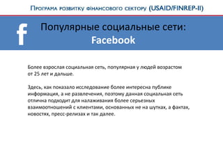 Популярные социальные сети:
Facebook
Более взрослая социальная сеть, популярная у людей возрастом
от 25 лет и дальше.
Здесь, как показало исследование более интересна публике
информация, а не развлечения, поэтому данная социальная сеть
отлична подходит для налаживания более серьезных
взаимоотношений с клиентами, основанных не на шутках, а фактах,
новостях, пресс-релизах и так далее.
 