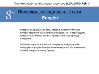 Популярные социальные сети:
Google+
Невзрачная социальная сеть, которую почему то многие
обходят стороной, как навязанную Google, но не стоит судить
предвзято, особенно если вы продвигаете свой бренд в
интернете.
Публикуя новости и анонсы в Google+ вы получите тоже
большую категорию пользователей возрастом 30+ и конечно
любовь Google к вашему бренду.
 