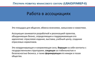 Работа в ассоциациях
Это площадка для общения, обмена мнениями, замыслами и новостями.
Ассоциация занимается разработкой и реализацией проектов,
объединяющих бизнес, определяющих и поддерживающих его
идеологию: отраслевое издание, выставка, учебный центр, создание
отраслевых нормативов.
Это координирующая и направляющая сила, берущая на себя контакты с
государственными структурами, следящая за стабильностью и
безопасностью бизнеса, а также формирующая его имидж в глазах
общества.
 
