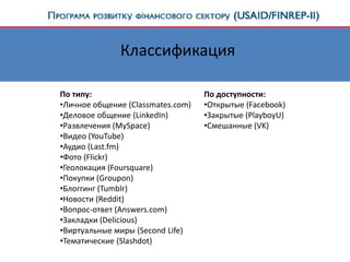 Классификация
По типу:
•Личное общение (Classmates.com)
•Деловое общение (LinkedIn)
•Развлечения (MySpace)
•Видео (YouTube)
•Аудио (Last.fm)
•Фото (Flickr)
•Геолокация (Foursquare)
•Покупки (Groupon)
•Блоггинг (Tumblr)
•Новости (Reddit)
•Вопрос-ответ (Answers.com)
•Закладки (Delicious)
•Виртуальные миры (Second Life)
•Тематические (Slashdot)
По доступности:
•Открытые (Facebook)
•Закрытые (PlayboyU)
•Смешанные (VK)
 