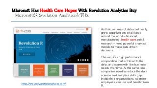 Microsoft Has Health Care Hopes With Revolution Analytics Buy
MicrosoftがRevolution Analyticsを買収
http://www.revolutionanalytics.com/
As their volumes of data continually
grow, organizations of all kinds
around the world – financial,
manufacturing, health care, retail,
research – need powerful analytical
models to make data-driven
decisions.
This requires high performance
computation that is “close” to the
data, and scales with the business’
needs over time. At the same time,
companies need to reduce the data
science and analytics skills gap
inside their organizations, so more
employees can use and benefit from
R.
 