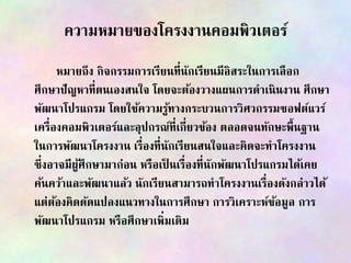 ความหมายของโครงงานคอมพิวเตอร์
หมายถึง กิจกรรมการเรียนที่นักเรียนมีอิสระในการเลือก
ศึกษาปัญหาที่ตนเองสนใจ โดยจะต้องวางแผนการดาเนินงาน ศึกษา
พัฒนาโปรแกรม โดยใช้ความรู้ทางกระบวนการวิศวกรรมซอฟต์แวร์
เครื่องคอมพิวเตอร์และอุปกรณ์ที่เกี่ยวข้อง ตลอดจนทักษะพื้นฐาน
ในการพัฒนาโครงงาน เรื่องที่นักเรียนสนใจและคิดจะทาโครงงาน
ซึ่งอาจมีผู้ศึกษามาก่อน หรือเป็ นเรื่องที่นักพัฒนาโปรแกรมได้เคย
ค้นคว้าและพัฒนาแล้ว นักเรียนสามารถทาโครงงานเรื่องดังกล่าวได้
แต่ต้องคิดดัดแปลงแนวทางในการศึกษา การวิเคราะห์ข้อมูล การ
พัฒนาโปรแกรม หรือศึกษาเพิ่มเติม
 