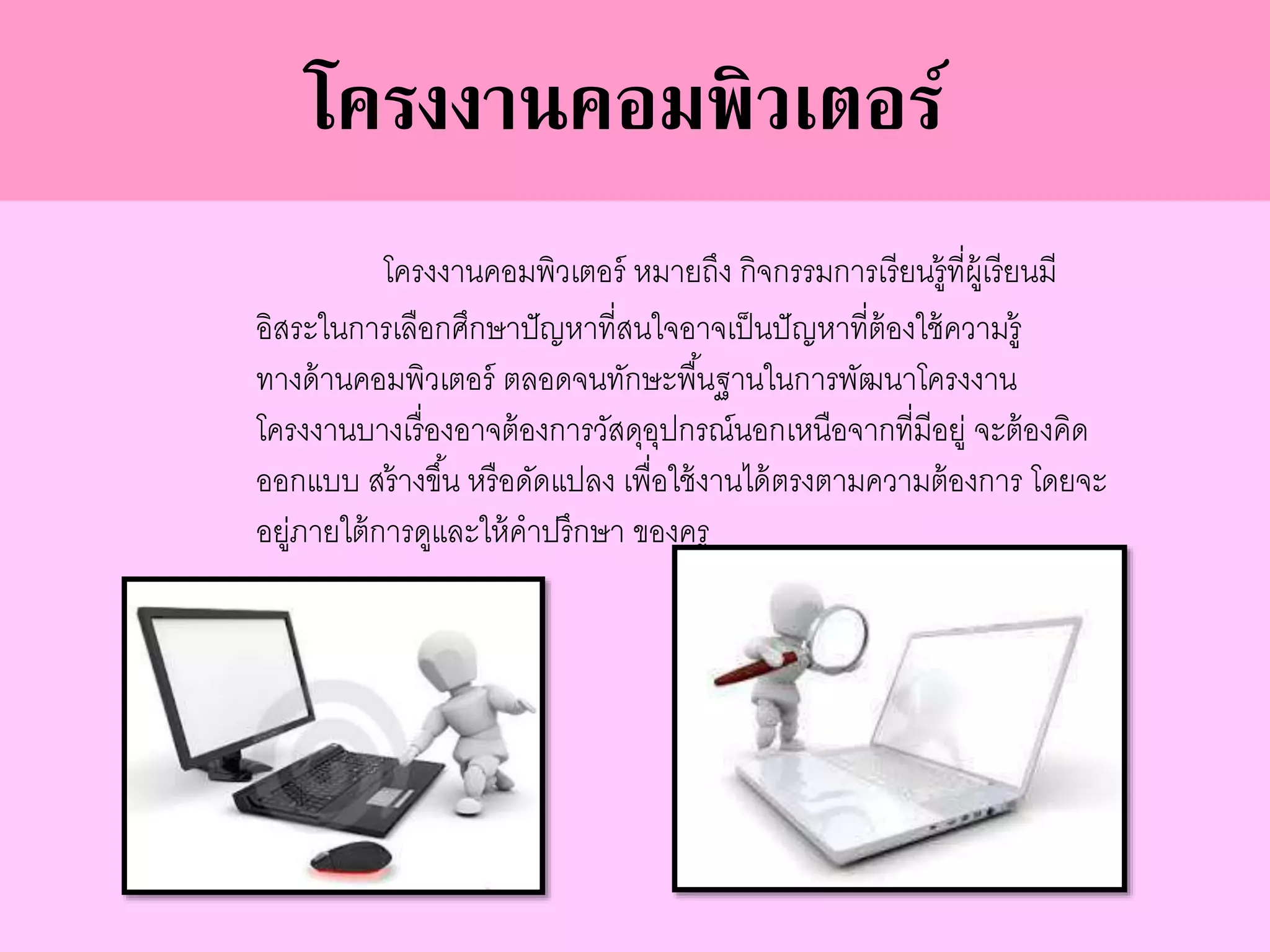 โครงงานคอมพิวเตอร์ หมายถึง กิจกรรมการเรียนรู้ที่ผู้เรียนมี
อิสระในการเลือกศึกษาปัญหาที่สนใจอาจเป็นปัญหาที่ต้องใช้ความรู้
ทางด้านคอมพิวเตอร์ ตลอดจนทักษะพื้นฐานในการพัฒนาโครงงาน
โครงงานบางเรื่องอาจต้องการวัสดุอุปกรณ์นอกเหนือจากที่มีอยู่ จะต้องคิด
ออกแบบ สร้างขึ้น หรือดัดแปลง เพื่อใช้งานได้ตรงตามความต้องการ โดยจะ
อยู่ภายใต้การดูและให้คาปรึกษา ของครู
โครงงานคอมพิวเตอร์
 