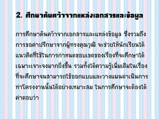 2. ศึกษาค้นคว้าจากแหล่งเอกสารและข้อมูล
การศึกษาค้นคว้าจากเอกสารและแหล่งข้อมูล ซึ่งรวมถึง
การขอคาปรึกษาจากผู้ทรงคุณวุฒิ จะช่วยให้นักเรียนได้
แนวคิดที่ใช้ในการกาหนดขอบเขตของเรื่องที่จะศึกษาได้
เฉพาะเจาะจงมากยิ่งขึ้น รวมทั้งได้ความรู้เพิ่มเติมในเรื่อง
ที่จะศึกษาจนสามารถใช้ออกแบบและวางแผนดาเนินการ
ทาโครงงานนั้นได้อย่างเหมาะสม ในการศึกษาจะต้องได้
คาตอบว่า
 
