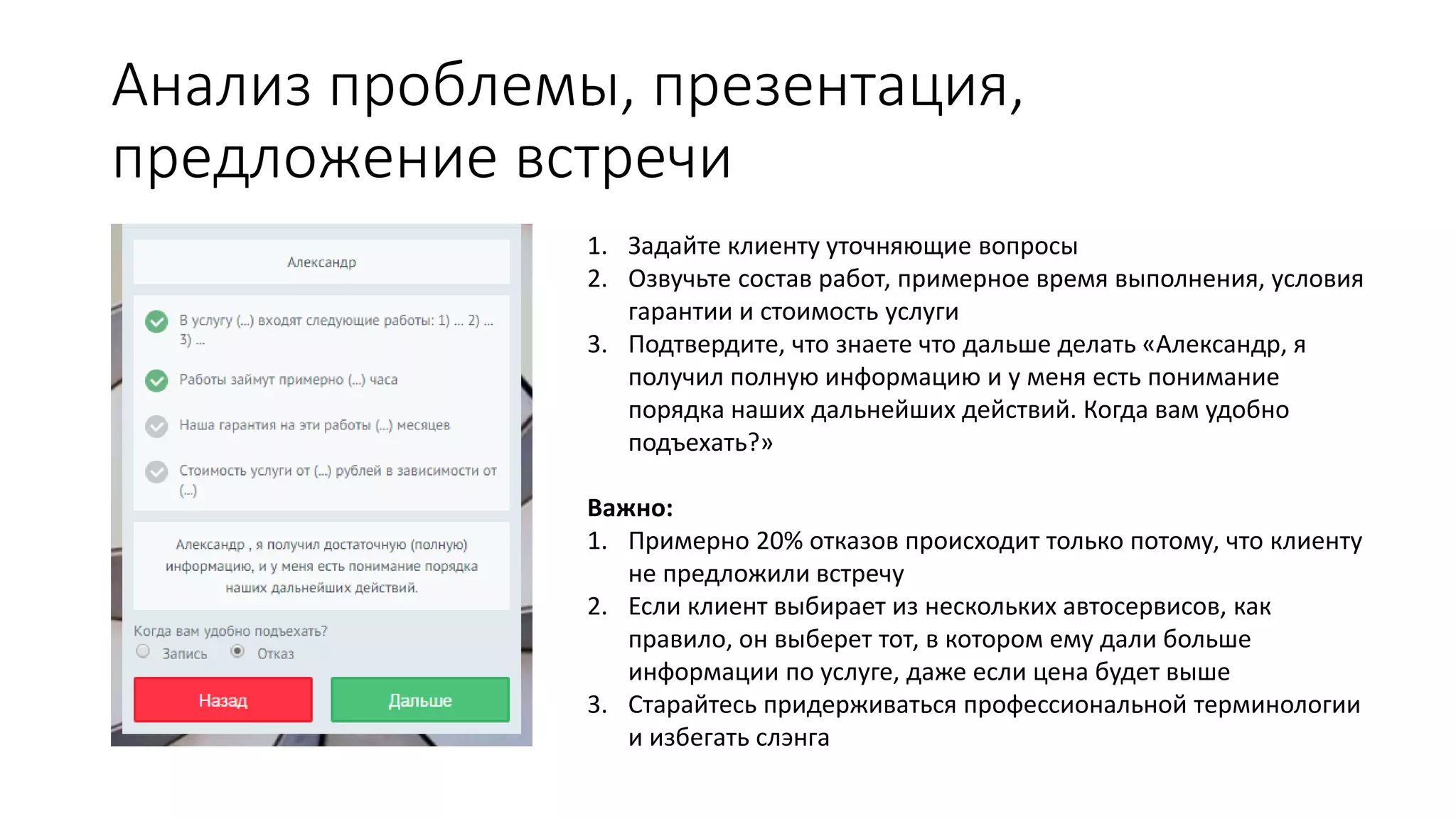 Анализ проблемы, презентация,
предложение встречи
1. Задайте клиенту уточняющие вопросы
2. Озвучьте состав работ, примерное время выполнения, условия
гарантии и стоимость услуги
3. Подтвердите, что знаете что дальше делать «Александр, я
получил полную информацию и у меня есть понимание
порядка наших дальнейших действий. Когда вам удобно
подъехать?»
Важно:
1. Примерно 20% отказов происходит только потому, что клиенту
не предложили встречу
2. Если клиент выбирает из нескольких автосервисов, как
правило, он выберет тот, в котором ему дали больше
информации по услуге, даже если цена будет выше
3. Старайтесь придерживаться профессиональной терминологии
и избегать слэнга
 