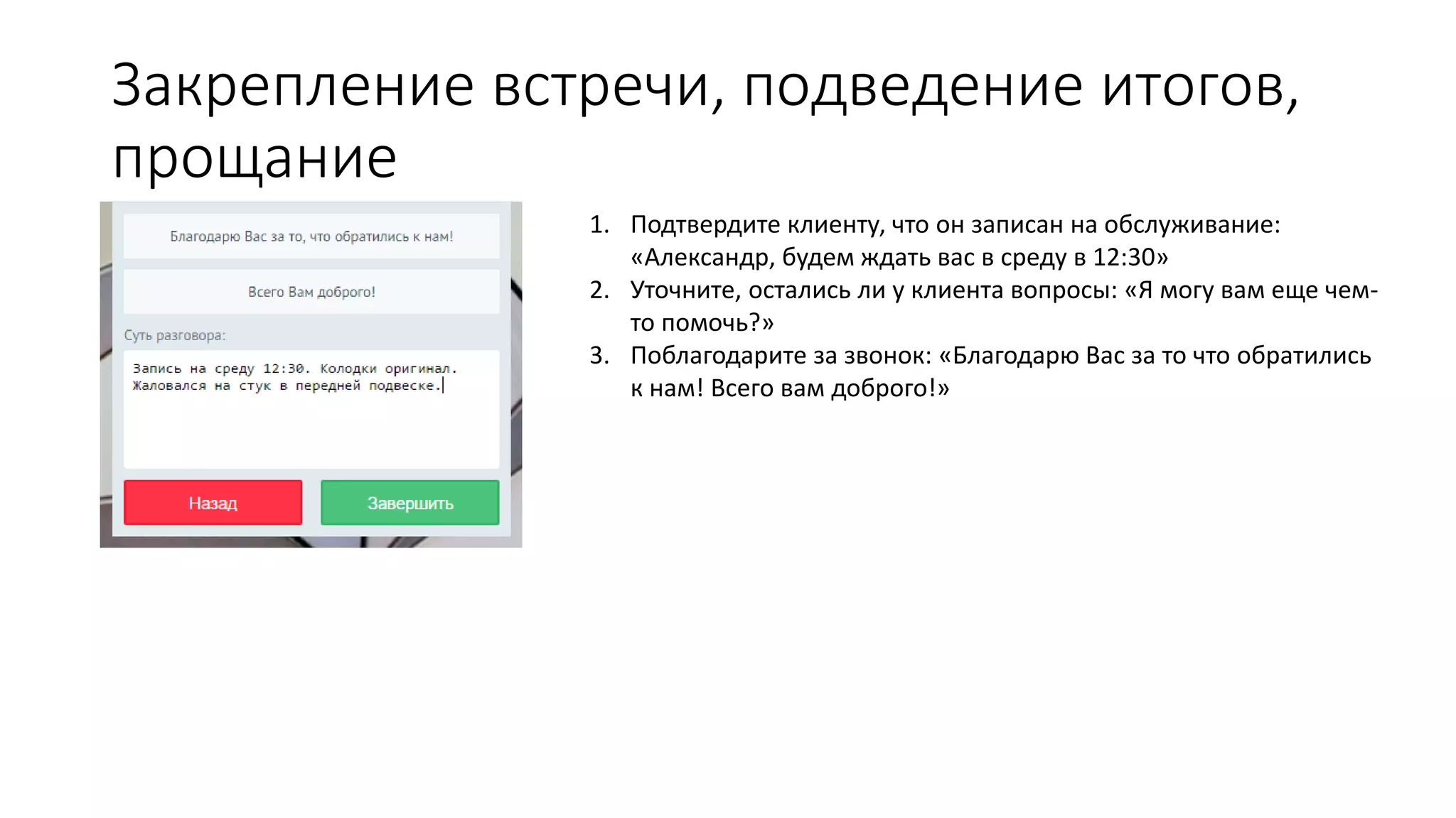 Закрепление встречи, подведение итогов,
прощание
1. Подтвердите клиенту, что он записан на обслуживание:
«Александр, будем ждать вас в среду в 12:30»
2. Уточните, остались ли у клиента вопросы: «Я могу вам еще чем-
то помочь?»
3. Поблагодарите за звонок: «Благодарю Вас за то что обратились
к нам! Всего вам доброго!»
 
