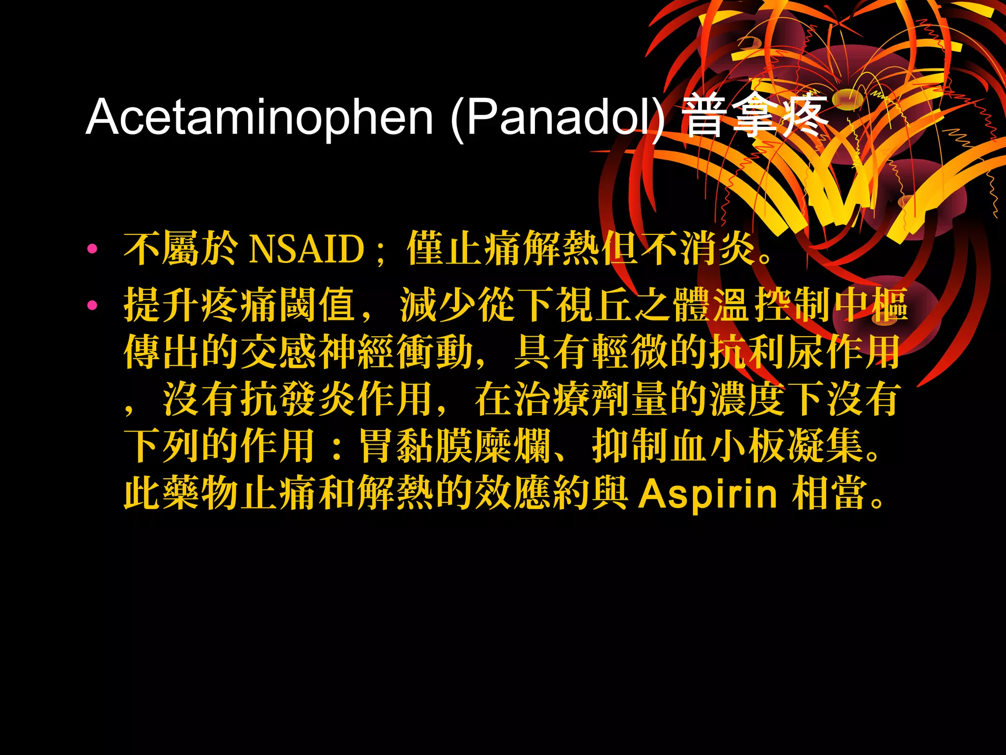 Acetaminophen (Panadol) 普拿疼
• 不屬於 NSAID ; 僅止痛解熱但不消炎。
• 提升疼痛閾 ，減少從下視丘之體 控制中樞值 溫
傳出的交感神經衝動，具有輕微的抗利尿作用
，沒有抗發炎作用，在治療劑量的濃度下沒有
下列的作用：胃黏膜糜爛、抑制血小板凝集。
此藥物止痛和解熱的效應約與 Aspirin 相當。
 
