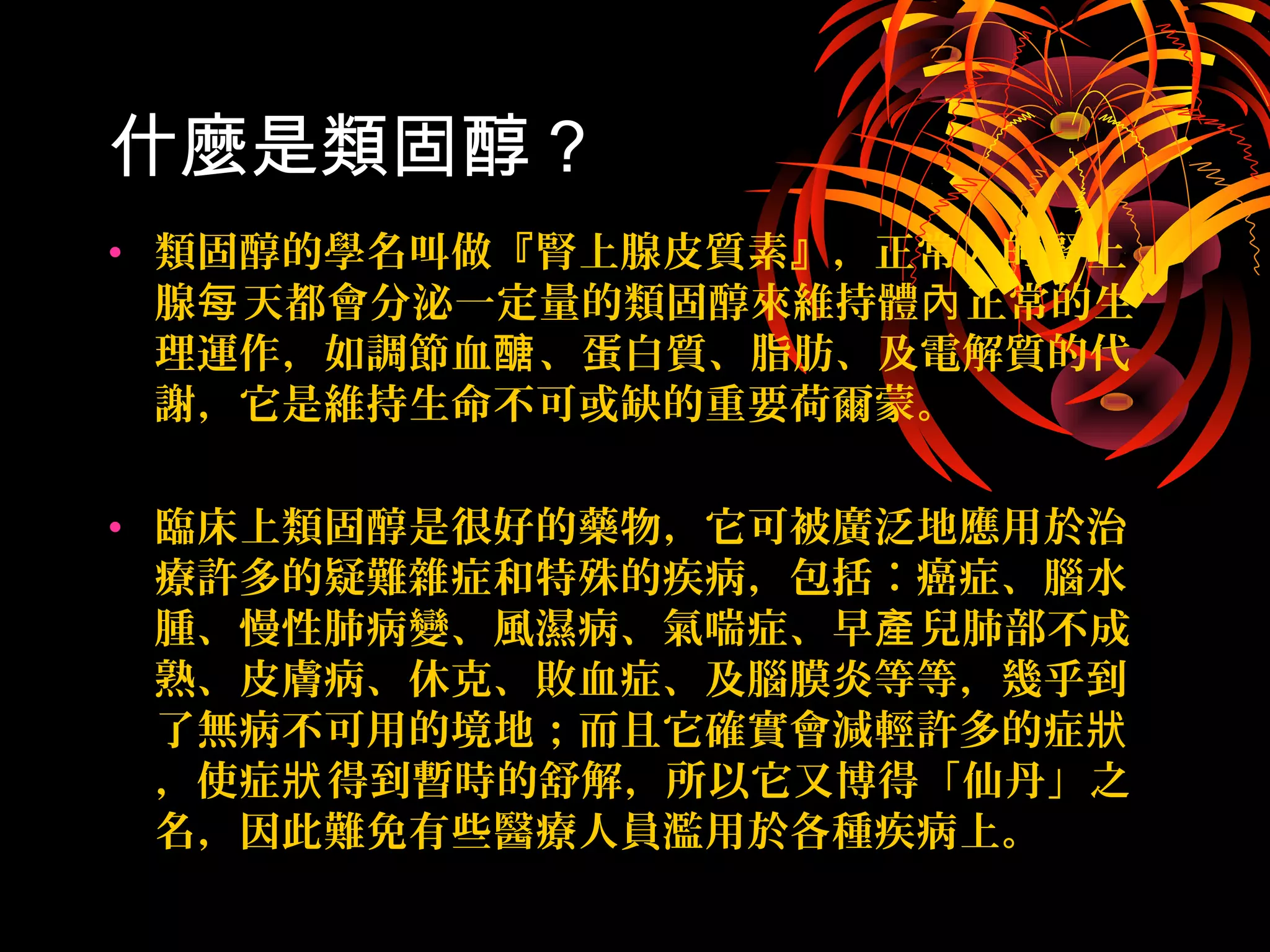 什麼是類固醇 ?
• 類固醇的學名叫做『腎上腺皮質素』，正常人的腎上
腺 天都會分泌一定量的類固醇來維持體 正常的生每 內
理運作，如調節血 、蛋白質、脂肪、及電解質的代醣
謝，它是維持生命不可或缺的重要荷爾蒙。
• 臨床上類固醇是很好的藥物，它可被廣泛地應用於治
療許多的疑難雜症和特殊的疾病，包括︰癌症、腦水
腫、慢性肺病變、風濕病、氣喘症、早 兒肺部不成產
熟、皮膚病、休克、敗血症、及腦膜炎等等，幾乎到
了無病不可用的境地；而且它確實會減輕許多的症狀
，使症 得到暫時的舒解，所以它又博得「仙丹」之狀
名，因此難免有些醫療人員濫用於各種疾病上。
 