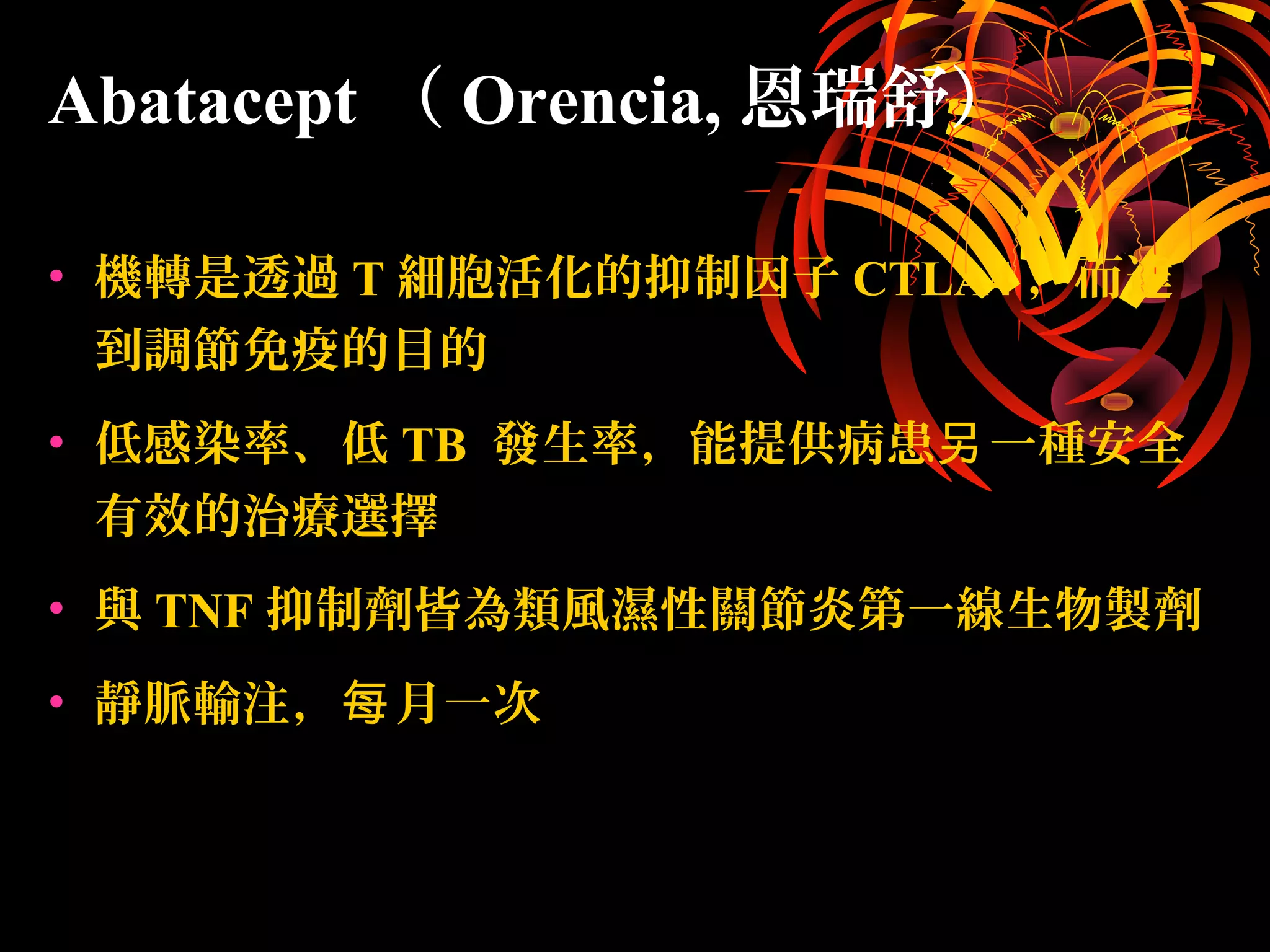 • 機轉是透過 T 細胞活化的抑制因子 CTLA4 ，而達
到調節免疫的目的
• 低感染率、低 TB 發生率，能提供病患 一種安全另
有效的治療選擇
• 與 TNF 抑制劑皆為類風濕性關節炎第一線生物製劑
• 靜脈輸注， 月一次每
Abatacept （ Orencia, 恩瑞舒）
 